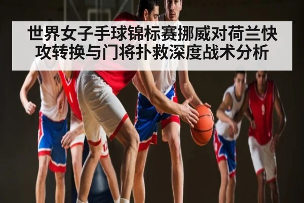 世界女子手球锦标赛挪威对荷兰快攻转换与门将扑救深度战术分析
