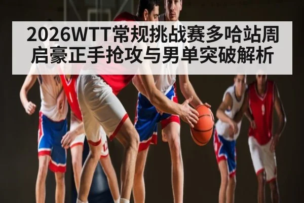 2026WTT常规挑战赛多哈站周启豪正手抢攻与男单突破解析